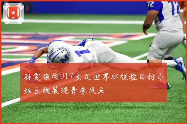 孙雯领衔U17女足世界杯征程目标小组出线展现青春风采