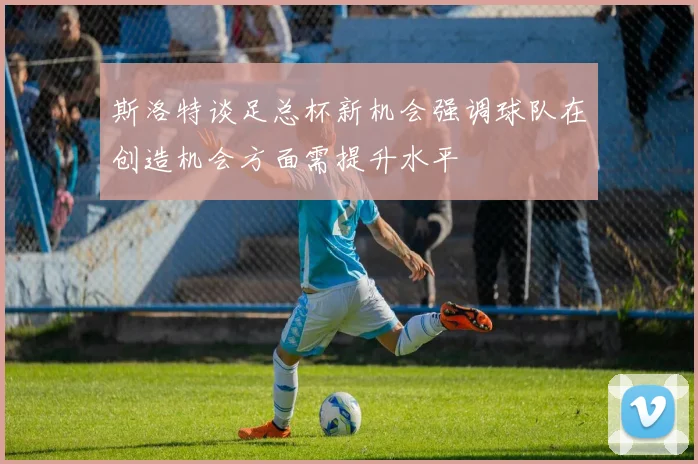 斯洛特谈足总杯新机会强调球队在创造机会方面需提升水平