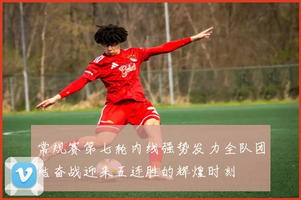 常规赛第七轮内线强势发力全队团结奋战迎来五连胜的辉煌时刻