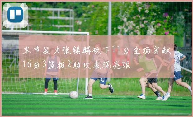 末节发力张镇麟砍下11分全场贡献16分3篮板2助攻表现亮眼