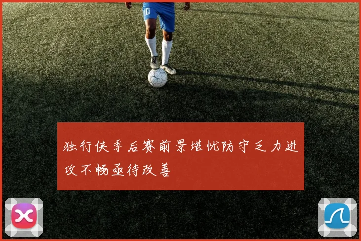 独行侠季后赛前景堪忧防守乏力进攻不畅亟待改善