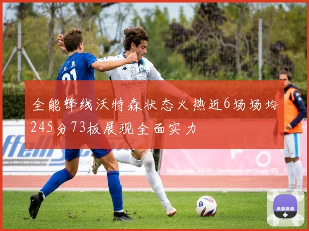 全能锋线沃特森状态火热近6场场均245分73板展现全面实力
