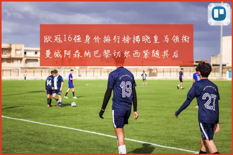 欧冠16强身价排行榜揭晓皇马领衔曼城阿森纳巴黎切尔西紧随其后