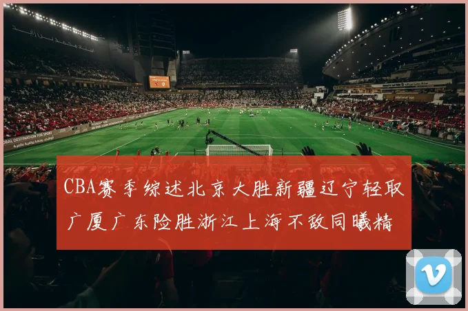 CBA赛季综述北京大胜新疆辽宁轻取广厦广东险胜浙江上海不敌同曦精彩回顾