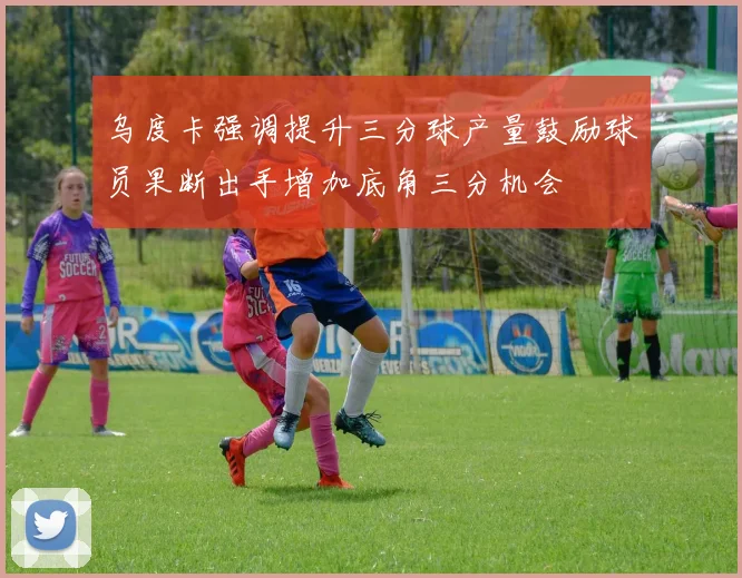 乌度卡强调提升三分球产量鼓励球员果断出手增加底角三分机会