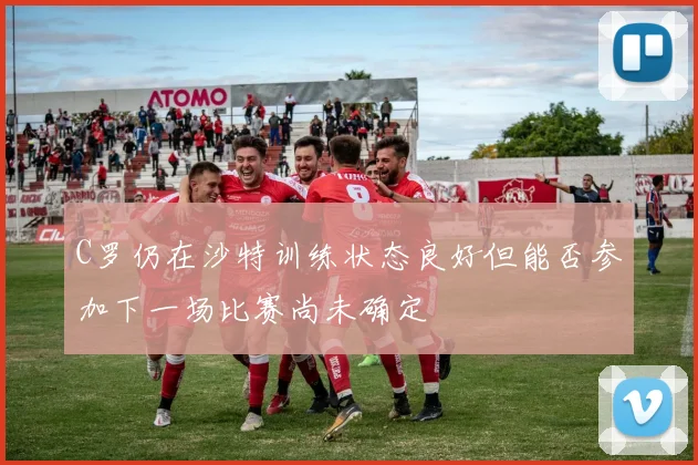 C罗仍在沙特训练状态良好但能否参加下一场比赛尚未确定
