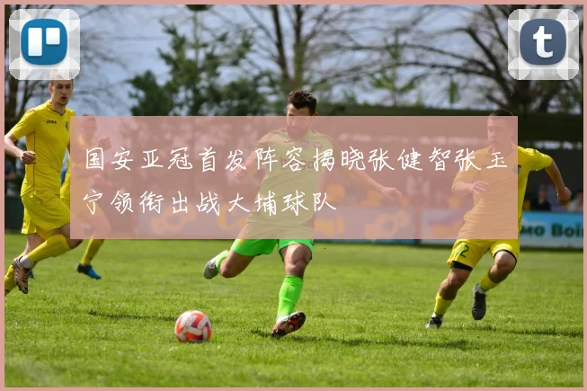 国安亚冠首发阵容揭晓张健智张玉宁领衔出战大埔球队