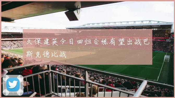 久保建英今日回归合练有望出战巴斯克德比战