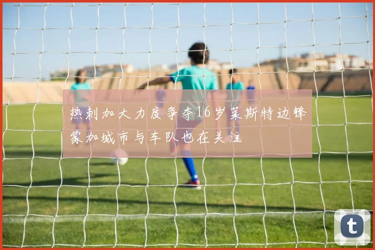 热刺加大力度争夺16岁莱斯特边锋蒙加城市与车队也在关注