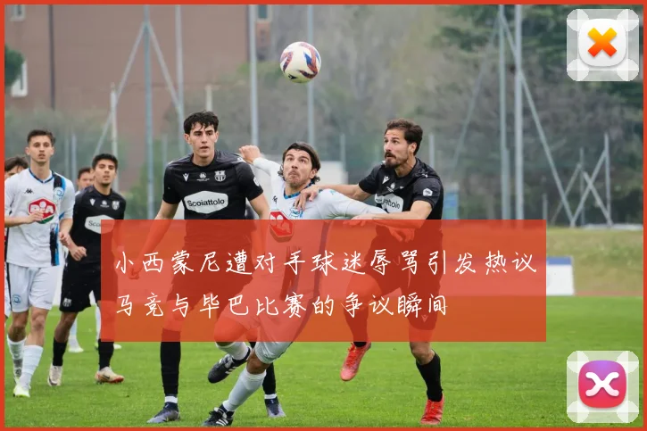 小西蒙尼遭对手球迷辱骂引发热议马竞与毕巴比赛的争议瞬间