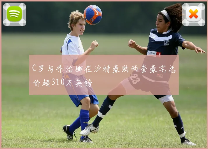 C罗与乔治娜在沙特豪购两套豪宅总价超310万英镑