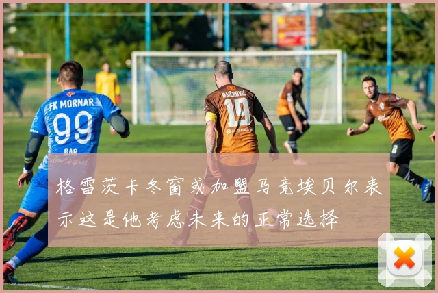 格雷茨卡冬窗或加盟马竞埃贝尔表示这是他考虑未来的正常选择