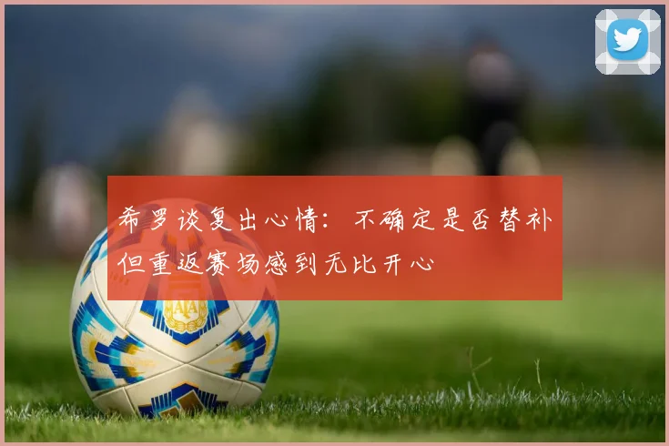 希罗谈复出心情：不确定是否替补但重返赛场感到无比开心