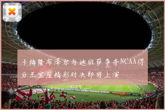 卡梅隆布泽尔与迪班萨争夺NCAA得分王宝座精彩对决即将上演