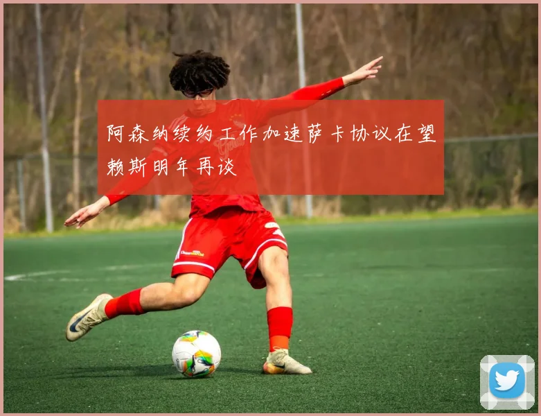 阿森纳续约工作加速萨卡协议在望赖斯明年再谈