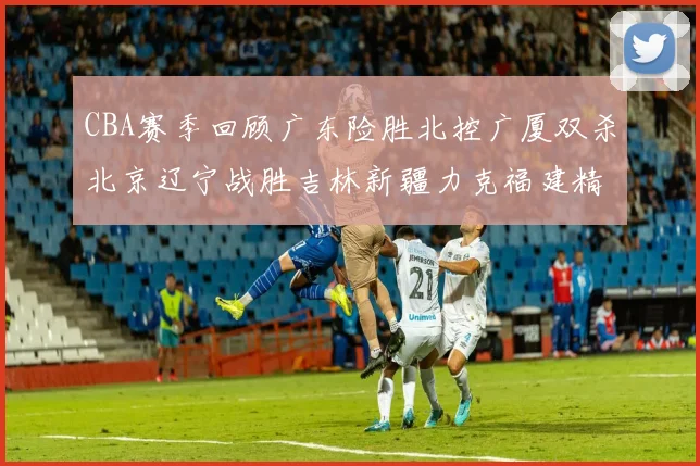 CBA赛季回顾广东险胜北控广厦双杀北京辽宁战胜吉林新疆力克福建精彩纷呈