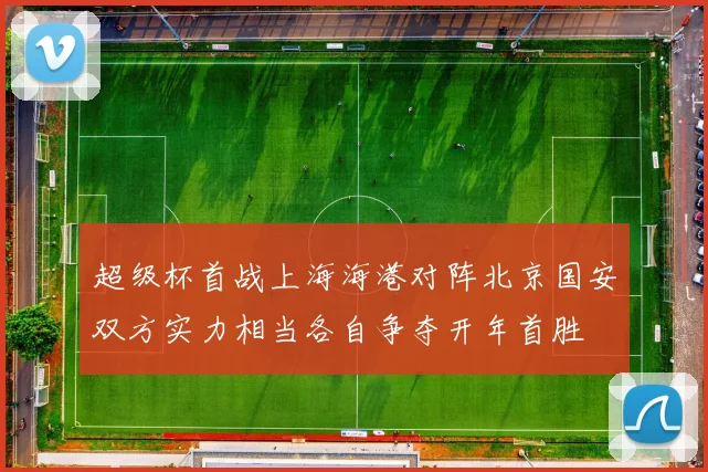 超级杯首战上海海港对阵北京国安双方实力相当各自争夺开年首胜