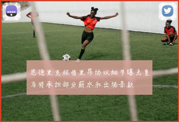 恩德里克租借里昂协议细节曝光皇马将承担部分薪水和出场条款