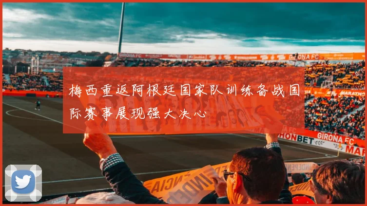梅西重返阿根廷国家队训练备战国际赛事展现强大决心
